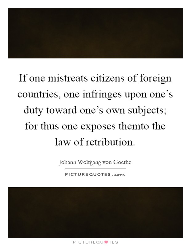 If one mistreats citizens of foreign countries, one infringes upon one's duty toward one's own subjects; for thus one exposes themto the law of retribution. Picture Quote #1