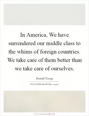 In America, We have surrendered our middle class to the whims of foreign countries. We take care of them better than we take care of ourselves Picture Quote #1