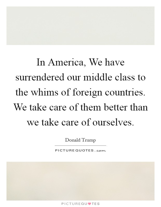 In America, We have surrendered our middle class to the whims of foreign countries. We take care of them better than we take care of ourselves. Picture Quote #1