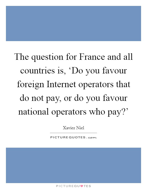 The question for France and all countries is, ‘Do you favour foreign Internet operators that do not pay, or do you favour national operators who pay?' Picture Quote #1