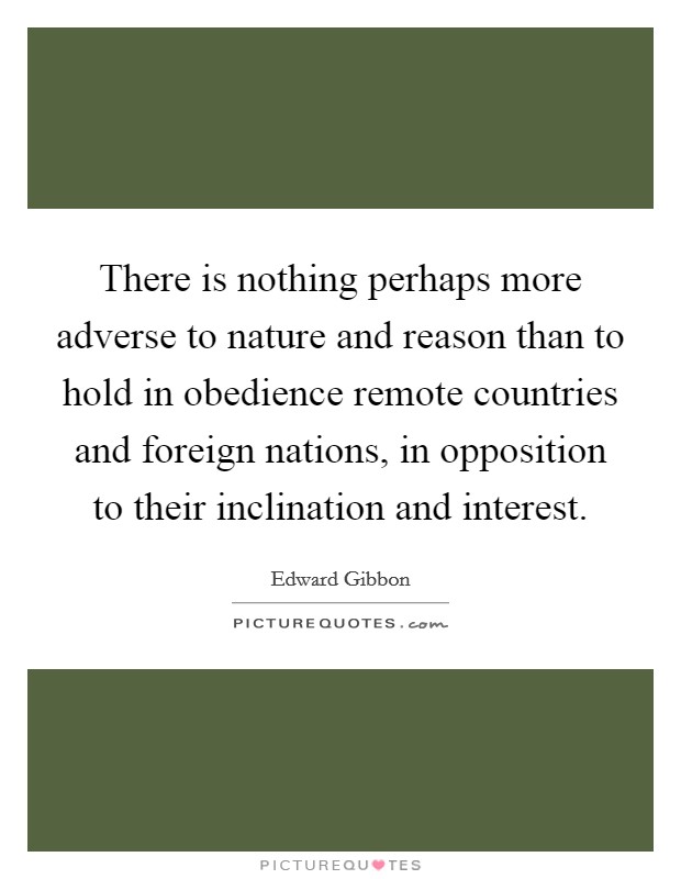 There is nothing perhaps more adverse to nature and reason than to hold in obedience remote countries and foreign nations, in opposition to their inclination and interest. Picture Quote #1