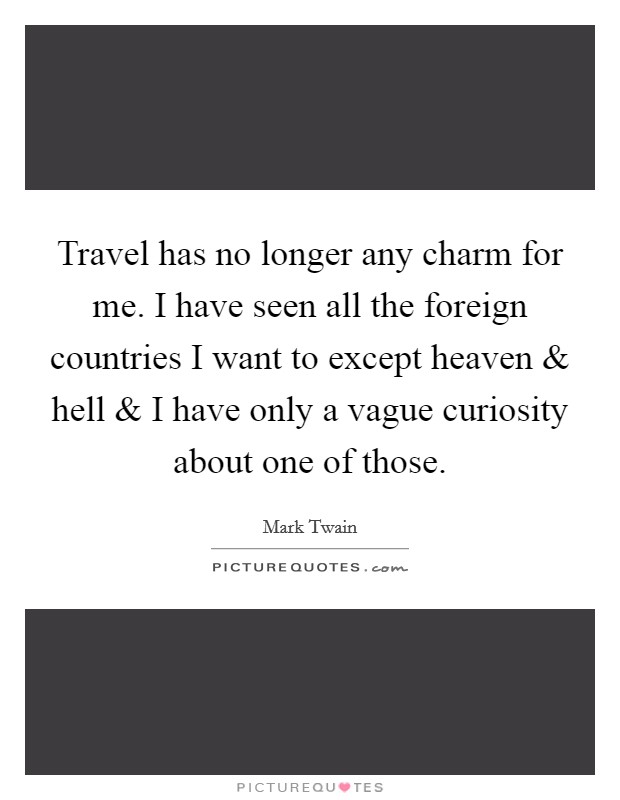 Travel has no longer any charm for me. I have seen all the foreign countries I want to except heaven and hell and I have only a vague curiosity about one of those. Picture Quote #1