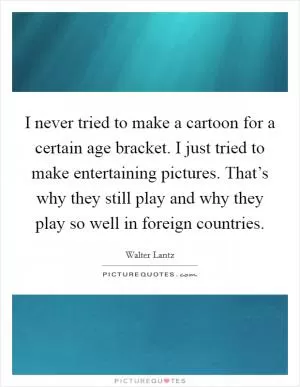 I never tried to make a cartoon for a certain age bracket. I just tried to make entertaining pictures. That’s why they still play and why they play so well in foreign countries Picture Quote #1