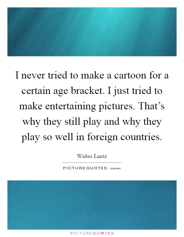 I never tried to make a cartoon for a certain age bracket. I just tried to make entertaining pictures. That's why they still play and why they play so well in foreign countries. Picture Quote #1