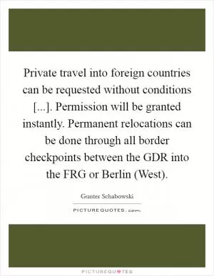 Private travel into foreign countries can be requested without conditions [...]. Permission will be granted instantly. Permanent relocations can be done through all border checkpoints between the GDR into the FRG or Berlin (West) Picture Quote #1
