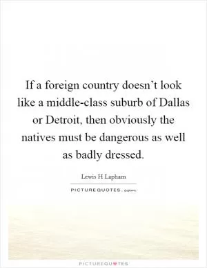 If a foreign country doesn’t look like a middle-class suburb of Dallas or Detroit, then obviously the natives must be dangerous as well as badly dressed Picture Quote #1