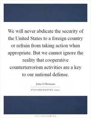 We will never abdicate the security of the United States to a foreign country or refrain from taking action when appropriate. But we cannot ignore the reality that cooperative counterterrorism activities are a key to our national defense Picture Quote #1