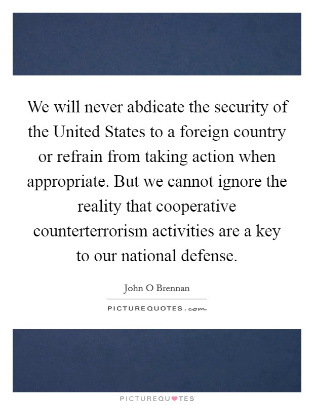 We will never abdicate the security of the United States to a foreign country or refrain from taking action when appropriate. But we cannot ignore the reality that cooperative counterterrorism activities are a key to our national defense. Picture Quote #1