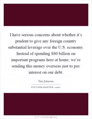I have serious concerns about whether it’s prudent to give any foreign country substantial leverage over the U.S. economy. Instead of spending $80 billion on important programs here at home, we’re sending this money overseas just to pay interest on our debt Picture Quote #1