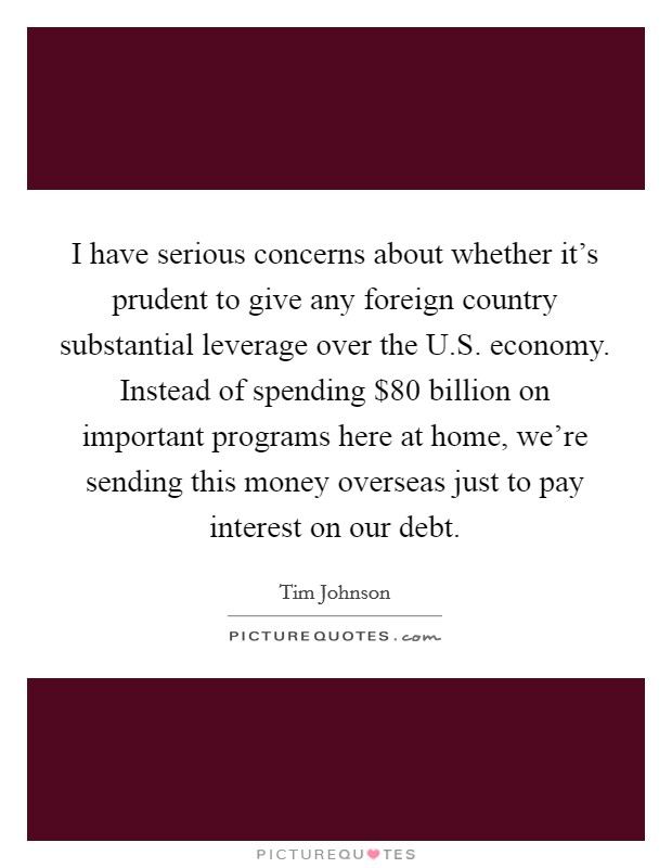 I have serious concerns about whether it's prudent to give any foreign country substantial leverage over the U.S. economy. Instead of spending $80 billion on important programs here at home, we're sending this money overseas just to pay interest on our debt. Picture Quote #1