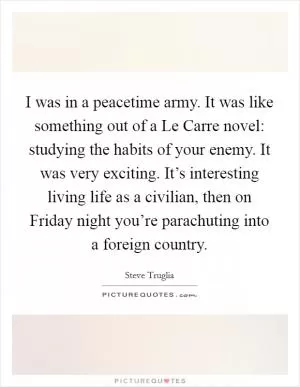 I was in a peacetime army. It was like something out of a Le Carre novel: studying the habits of your enemy. It was very exciting. It’s interesting living life as a civilian, then on Friday night you’re parachuting into a foreign country Picture Quote #1