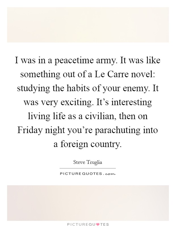 I was in a peacetime army. It was like something out of a Le Carre novel: studying the habits of your enemy. It was very exciting. It's interesting living life as a civilian, then on Friday night you're parachuting into a foreign country. Picture Quote #1