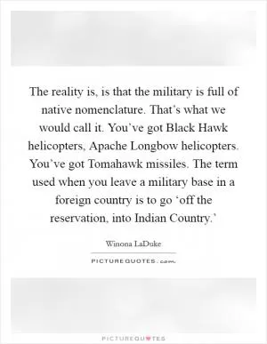 The reality is, is that the military is full of native nomenclature. That’s what we would call it. You’ve got Black Hawk helicopters, Apache Longbow helicopters. You’ve got Tomahawk missiles. The term used when you leave a military base in a foreign country is to go ‘off the reservation, into Indian Country.’ Picture Quote #1