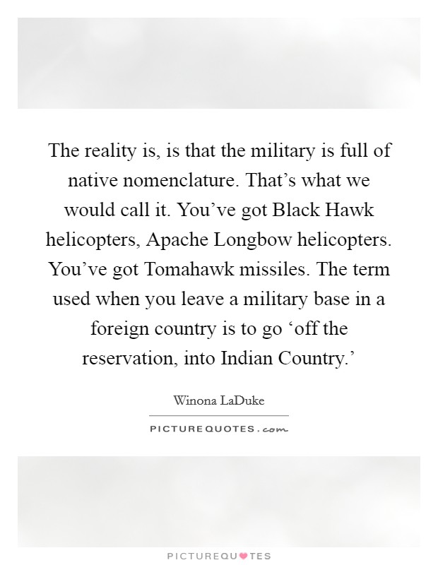 The reality is, is that the military is full of native nomenclature. That's what we would call it. You've got Black Hawk helicopters, Apache Longbow helicopters. You've got Tomahawk missiles. The term used when you leave a military base in a foreign country is to go ‘off the reservation, into Indian Country.' Picture Quote #1