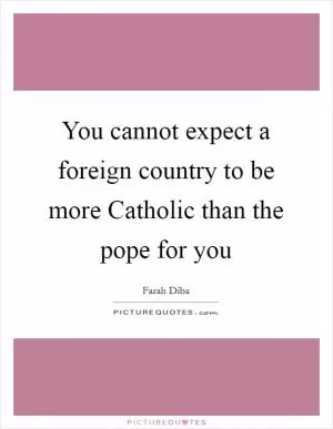 You cannot expect a foreign country to be more Catholic than the pope for you Picture Quote #1