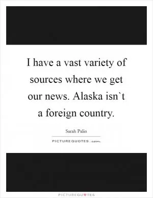 I have a vast variety of sources where we get our news. Alaska isn`t a foreign country Picture Quote #1