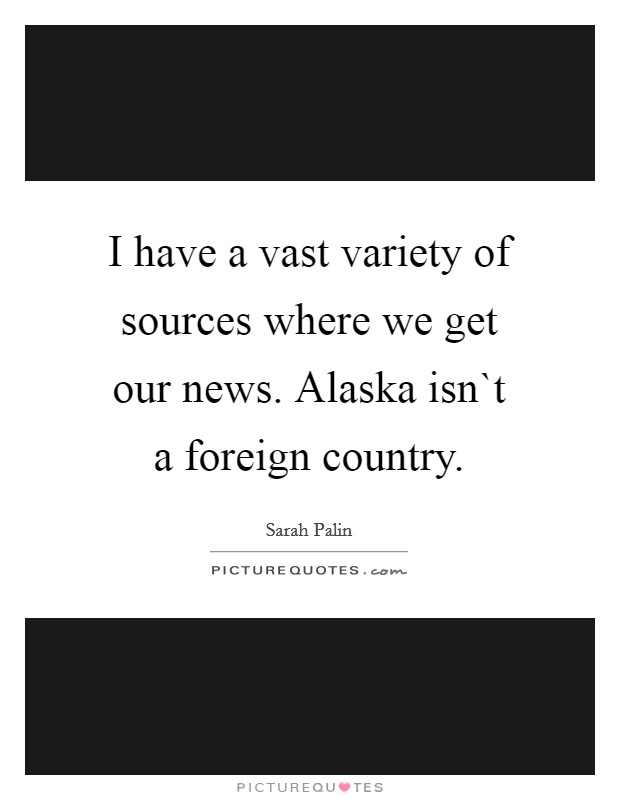 I have a vast variety of sources where we get our news. Alaska isn`t a foreign country. Picture Quote #1