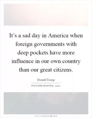 It’s a sad day in America when foreign governments with deep pockets have more influence in our own country than our great citizens Picture Quote #1