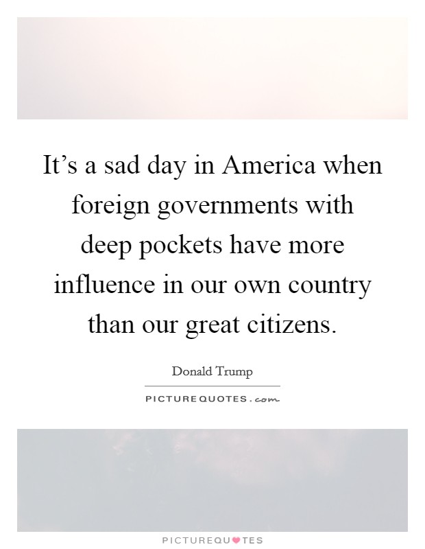 It's a sad day in America when foreign governments with deep pockets have more influence in our own country than our great citizens. Picture Quote #1