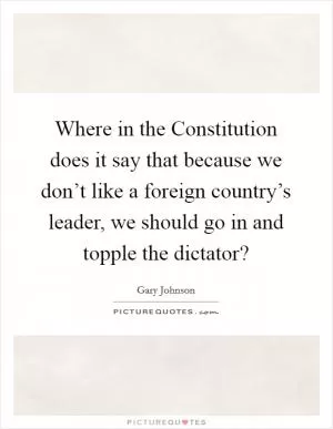Where in the Constitution does it say that because we don’t like a foreign country’s leader, we should go in and topple the dictator? Picture Quote #1