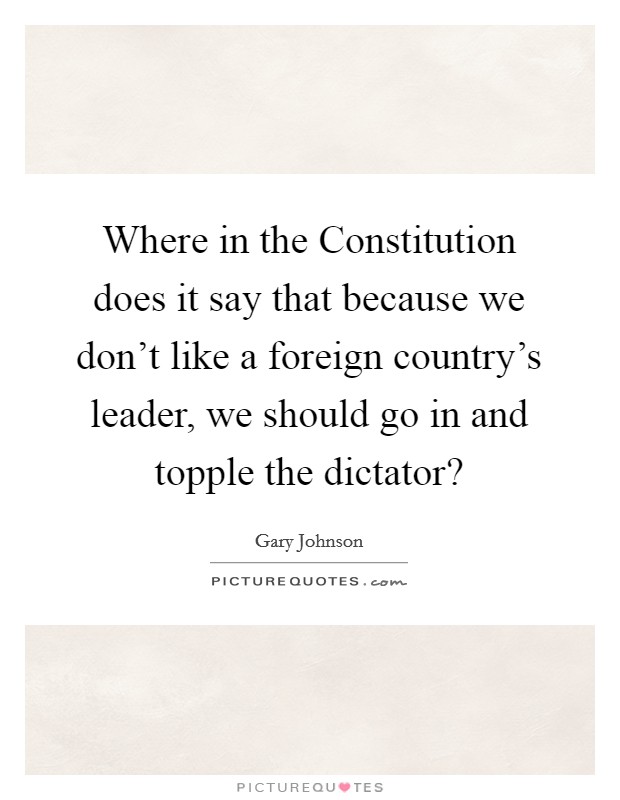 Where in the Constitution does it say that because we don't like a foreign country's leader, we should go in and topple the dictator? Picture Quote #1