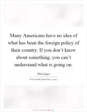 Many Americans have no idea of what has been the foreign policy of their country. If you don’t know about something, you can’t understand what is going on Picture Quote #1