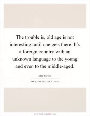 The trouble is, old age is not interesting until one gets there. It’s a foreign country with an unknown language to the young and even to the middle-aged Picture Quote #1