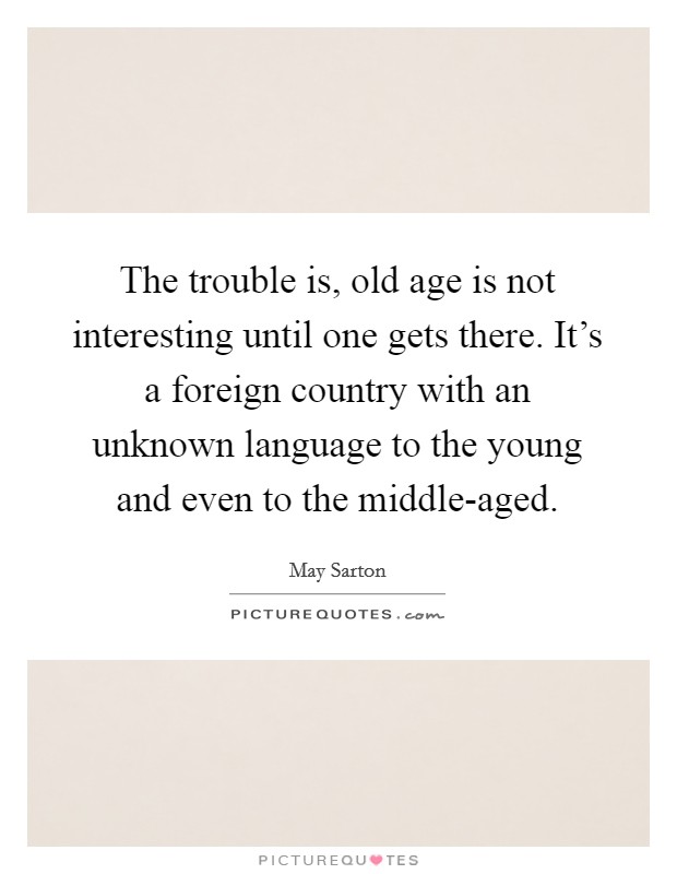The trouble is, old age is not interesting until one gets there. It's a foreign country with an unknown language to the young and even to the middle-aged. Picture Quote #1