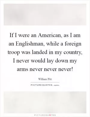 If I were an American, as I am an Englishman, while a foreign troop was landed in my country, I never would lay down my arms never never never! Picture Quote #1