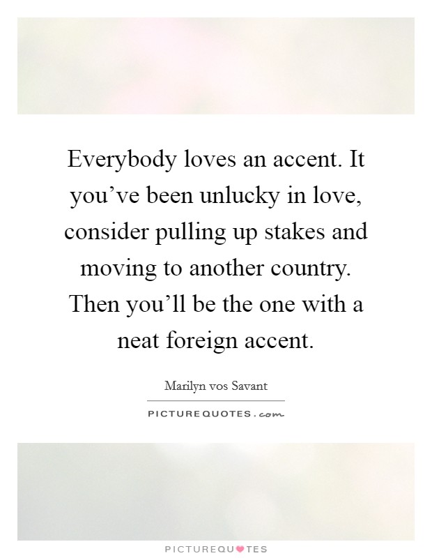 Everybody loves an accent. It you've been unlucky in love, consider pulling up stakes and moving to another country. Then you'll be the one with a neat foreign accent. Picture Quote #1