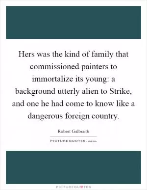 Hers was the kind of family that commissioned painters to immortalize its young: a background utterly alien to Strike, and one he had come to know like a dangerous foreign country Picture Quote #1