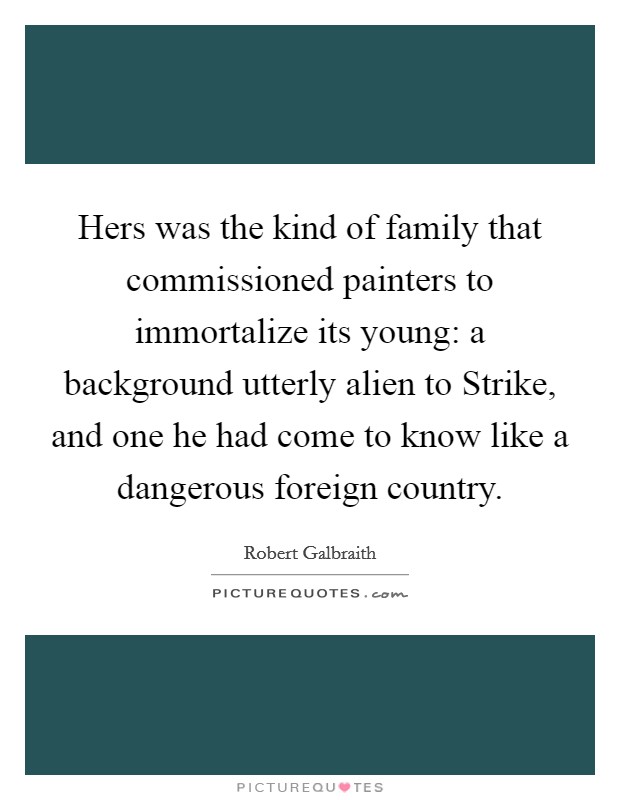 Hers was the kind of family that commissioned painters to immortalize its young: a background utterly alien to Strike, and one he had come to know like a dangerous foreign country. Picture Quote #1