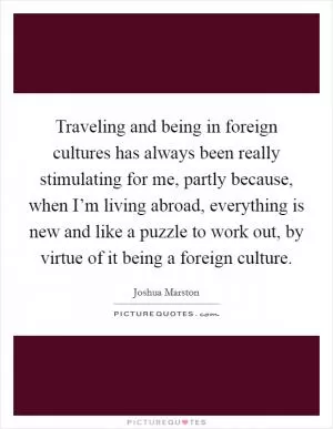Traveling and being in foreign cultures has always been really stimulating for me, partly because, when I’m living abroad, everything is new and like a puzzle to work out, by virtue of it being a foreign culture Picture Quote #1