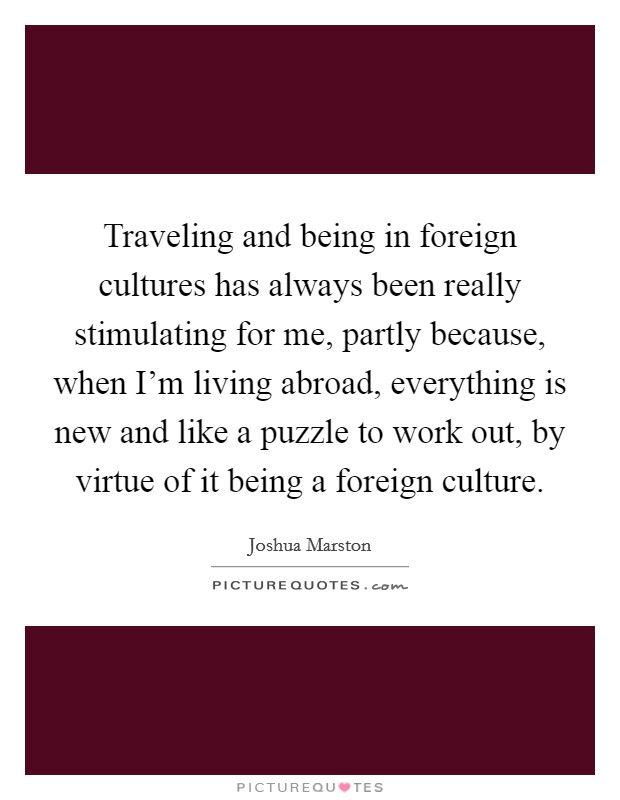 Traveling and being in foreign cultures has always been really stimulating for me, partly because, when I'm living abroad, everything is new and like a puzzle to work out, by virtue of it being a foreign culture. Picture Quote #1