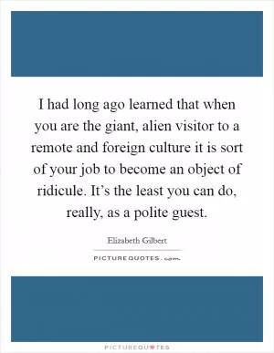 I had long ago learned that when you are the giant, alien visitor to a remote and foreign culture it is sort of your job to become an object of ridicule. It’s the least you can do, really, as a polite guest Picture Quote #1