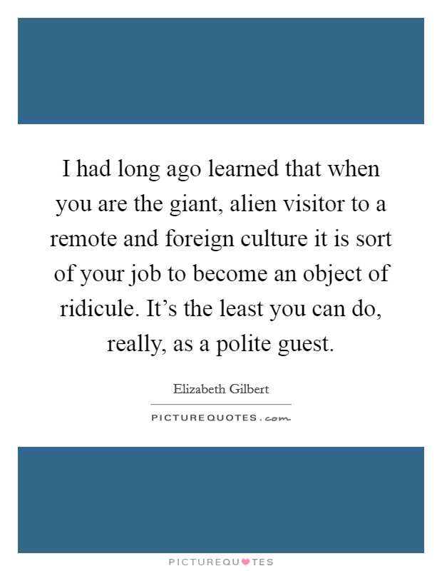 I had long ago learned that when you are the giant, alien visitor to a remote and foreign culture it is sort of your job to become an object of ridicule. It's the least you can do, really, as a polite guest. Picture Quote #1