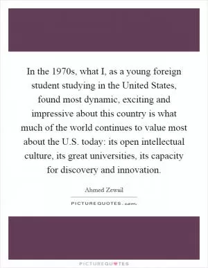In the 1970s, what I, as a young foreign student studying in the United States, found most dynamic, exciting and impressive about this country is what much of the world continues to value most about the U.S. today: its open intellectual culture, its great universities, its capacity for discovery and innovation Picture Quote #1