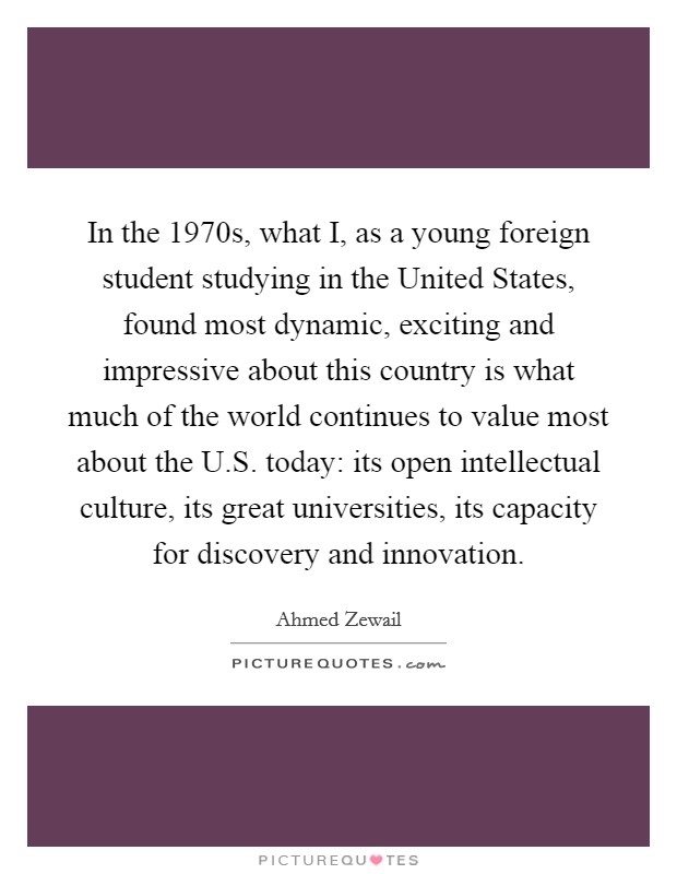 In the 1970s, what I, as a young foreign student studying in the United States, found most dynamic, exciting and impressive about this country is what much of the world continues to value most about the U.S. today: its open intellectual culture, its great universities, its capacity for discovery and innovation. Picture Quote #1