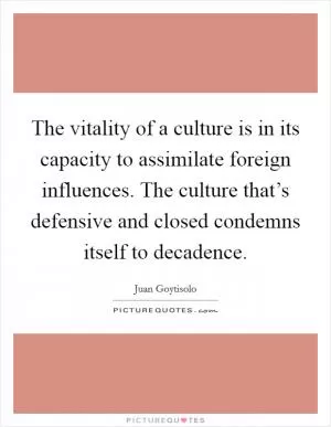The vitality of a culture is in its capacity to assimilate foreign influences. The culture that’s defensive and closed condemns itself to decadence Picture Quote #1