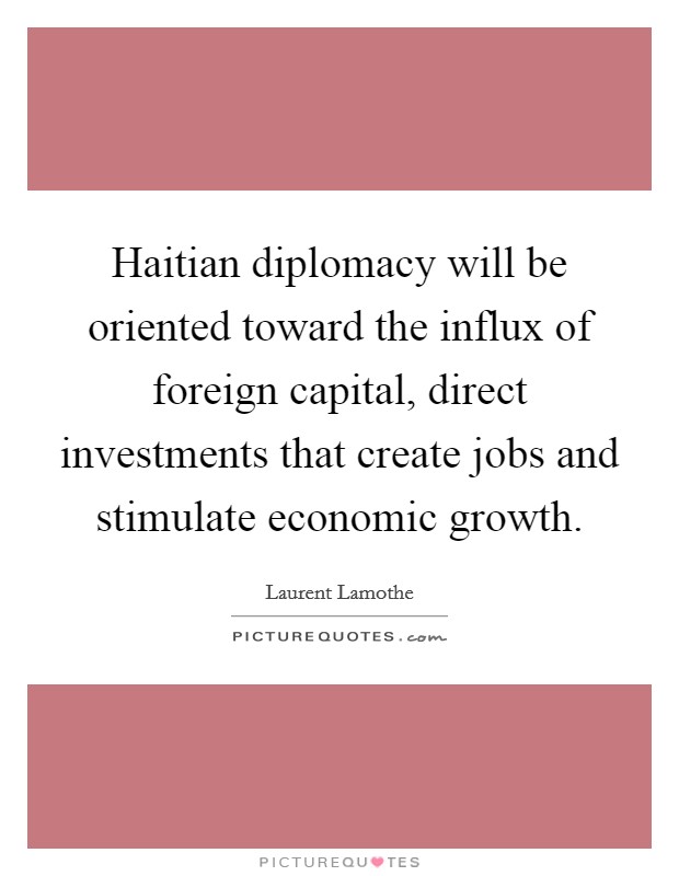 Haitian diplomacy will be oriented toward the influx of foreign capital, direct investments that create jobs and stimulate economic growth. Picture Quote #1