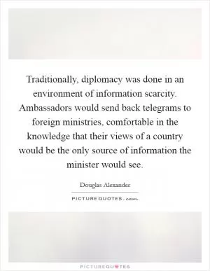 Traditionally, diplomacy was done in an environment of information scarcity. Ambassadors would send back telegrams to foreign ministries, comfortable in the knowledge that their views of a country would be the only source of information the minister would see Picture Quote #1