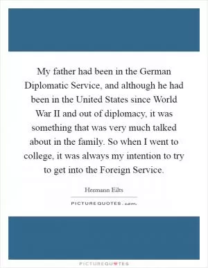 My father had been in the German Diplomatic Service, and although he had been in the United States since World War II and out of diplomacy, it was something that was very much talked about in the family. So when I went to college, it was always my intention to try to get into the Foreign Service Picture Quote #1