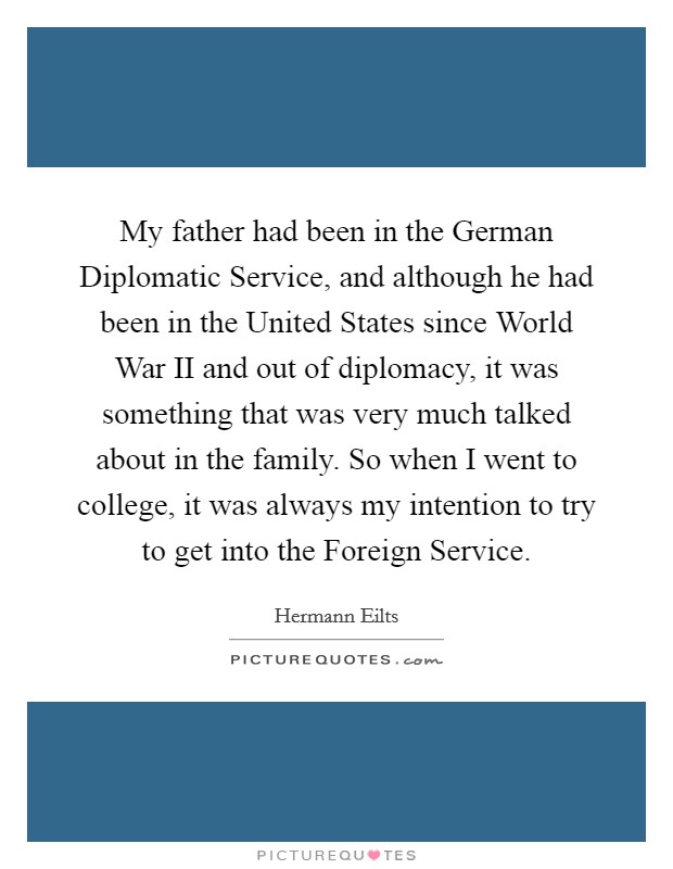 My father had been in the German Diplomatic Service, and although he had been in the United States since World War II and out of diplomacy, it was something that was very much talked about in the family. So when I went to college, it was always my intention to try to get into the Foreign Service. Picture Quote #1