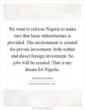 We want to refocus Nigeria to make sure that basic infrastructure is provided. The environment is created for private investment, both within and direct foreign investment. So jobs will be created. That is my dream for Nigeria Picture Quote #1