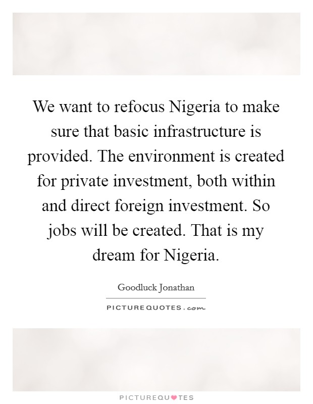 We want to refocus Nigeria to make sure that basic infrastructure is provided. The environment is created for private investment, both within and direct foreign investment. So jobs will be created. That is my dream for Nigeria. Picture Quote #1