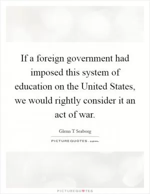 If a foreign government had imposed this system of education on the United States, we would rightly consider it an act of war Picture Quote #1