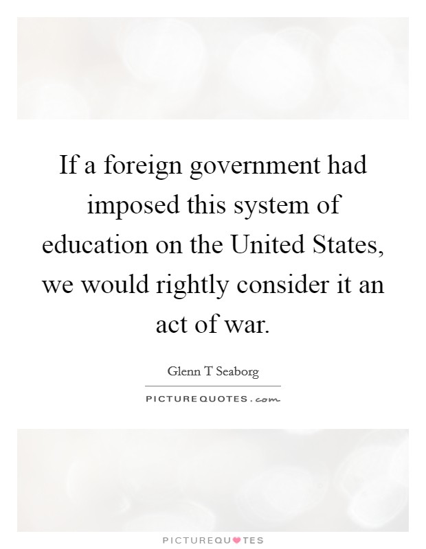 If a foreign government had imposed this system of education on the United States, we would rightly consider it an act of war. Picture Quote #1