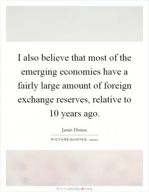 I also believe that most of the emerging economies have a fairly large amount of foreign exchange reserves, relative to 10 years ago Picture Quote #1