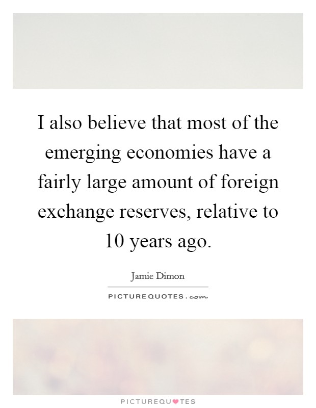 I also believe that most of the emerging economies have a fairly large amount of foreign exchange reserves, relative to 10 years ago. Picture Quote #1