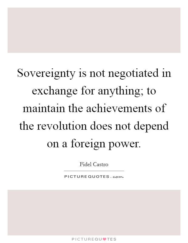 Sovereignty is not negotiated in exchange for anything; to maintain the achievements of the revolution does not depend on a foreign power. Picture Quote #1